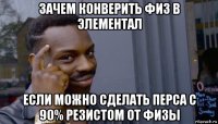 зачем конверить физ в элементал если можно сделать перса с 90% резистом от физы