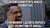 зачем конвертить физ в элементал если можно сделать перса с 90% резистом от физы