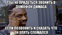 тебе не придеться звонить в домофон димаса если позвонить и сказать что он опять сломался