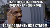 тебе не придеться дарить подарки на новый год если подарить их в старом