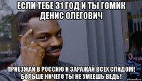 если тебе 31 год и ты гомик денис олегович приезжай в россию и заражай всех спидом! больше ничего ты не умеешь ведь!