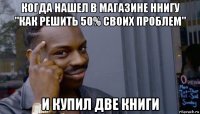 когда нашел в магазине ннигу "как решить 50% своих проблем" и купил две книги