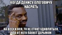 когда денису олеговичу насрать на всех и вся, то не стоит удивляться, что от него пахнет дерьмом