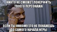 никто не сможет понерфить твоего персонажа если ты никому его не покажешь до самого начала игры