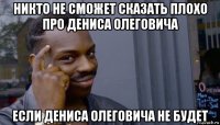 никто не сможет сказать плохо про дениса олеговича если дениса олеговича не будет