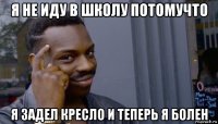 я не иду в школу потомучто я задел кресло и теперь я болен