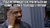 тебе не прийдется тратиться на комп , если у тебя ещё 2 почки 