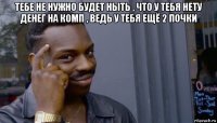 тебе не нужно будет ныть , что у тебя нету денег на комп , ведь у тебя ещё 2 почки 