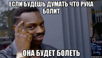 если будешь думать что рука болит она будет болеть