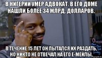 в нигерии умер адвокат. в его доме нашли более 34 млрд. долларов. в течение 15 лет он пытался их раздать, но никто не отвечал на его е-мейлы.