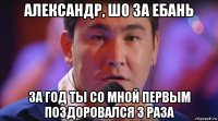 александр, шо за ебань за год ты со мной первым поздоровался 3 раза