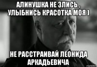 алинушка не злись , улыбнись красотка моя ) не расстраивай леонида аркадьевича