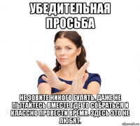 убедительная просьба не зовите никого гулять. даже не пытайтесь вместе где то собраться и классно провести время. здесь это не любят.