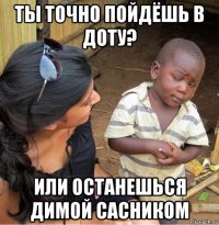 ты точно пойдёшь в доту? или останешься димой сасником