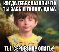 когда тебе сказали что ты забыл голову дома ты: серьёзно? опять?