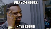 every 24 hours have round