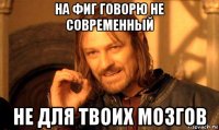 на фиг говорю не современный не для твоих мозгов