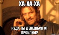 ха-ха-ха куда ты денешься от проблем?