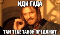 иди туда там тебе такой предожат