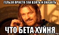 гельзя просто так взять и сказать что бета хуйня