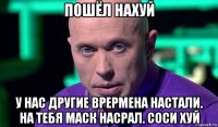 пошёл нахуй у нас другие врермена настали. на тебя маск насрал. соси хуй