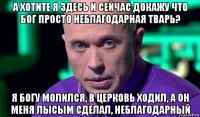 а хотите я здесь и сейчас докажу что бог просто неблагодарная тварь? я богу молился, в церковь ходил, а он меня лысым сделал, неблагодарный