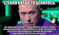 стекло когда-то ценилось. "без банки мы в пивнухе, словно спринтер без ноги, словно музыкант без слуха, словно шлюха без блохи, как безносый дегустатор, как военный без значков, как безрукий мастурбатор, как сортиры без очков"