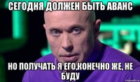 сегодня должен быть аванс но получать я его,конечно же, не буду