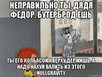 неправильно ты, дядя фёдор, бутерброд ешь ты его колбасой кверху держишь, а надо нахуй валить из этого nullgravity