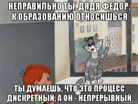 неправильно ты, дядя федор, к образованию относишься ты думаешь, что это процесс дискретный, а он - непрерывный