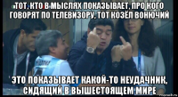 тот, кто в мыслях показывает, про кого говорят по телевизору, тот козёл вонючий это показывает какой-то неудачник, сидящий в вышестоящем мире