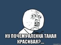  ну почему аленка такая красивая?....