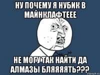 ну почему я нубик в майнклафтеее не могу так найти да алмазы бляяяять???