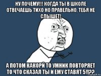 ну почему!!! когда ты в школе отвечаешь тихо но правельно, тебя не слышет! а потом какорй то умник повторяет то что сказал ты и ему ставят 5!!??