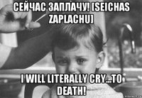 сейчас заплачу! [seichas zaplachu] i will literally cry...to death!