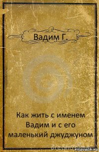 Вадим Г. Как жить с именем Вадим и с его маленький джуджуном