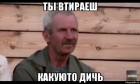 ты втираеш какуюто дичь