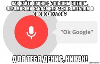 как найти парня с большим членом, огромными баблами, красивым еблом и со своей хатой? для тебя денис, никак!