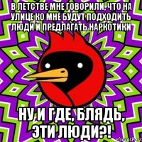 в летстве мне говорили, что на улице ко мне будут подходить люди и предлагать наркотики ну и где, блядь, эти люди?!