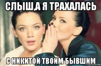 слыш,а я трахалась с никитой твоим бывшим