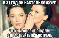 в 31 год он настолько ахуел что не говорит людям здраствуйте при встрече