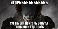 игорьььььььььььь тут я меня не игорь зовут а танцуюший долбаёб