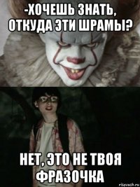 -хочешь знать, откуда эти шрамы? нет, это не твоя фразочка