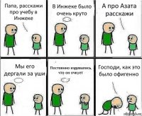 Папа, расскажи про учебу в Инжеке В Инжеке было очень круто А про Азата расскажи Мы его дергали за уши Постоянно издевались, что он очкует Господи, как это было офигенно