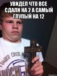 увидел что все сдали на 2 а самый глупый на 12 