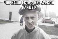 чиркаши есть ? нет . а если найду ? 