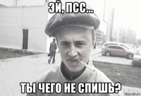 эй, псс... ты чего не спишь?