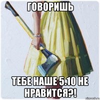 говоришь тебе наше 5.10 не нравится?!