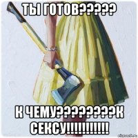 ты готов????? к чему????????к сексу!!!!!!!!!!!