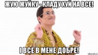 жую жуйку - кладу хуй на все! і все в мене добре!